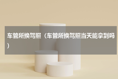 车管所换驾照（车管所换驾照当天能拿到吗）