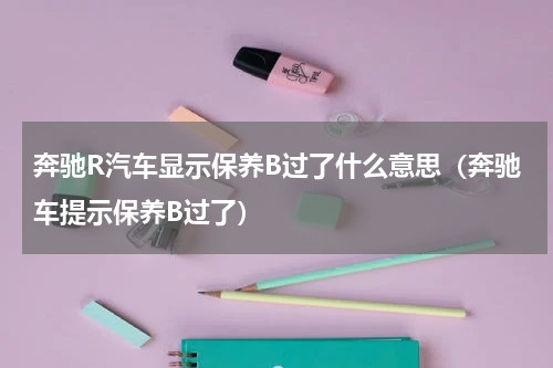 奔驰R汽车显示保养B过了什么意思（奔驰车提示保养B过了）