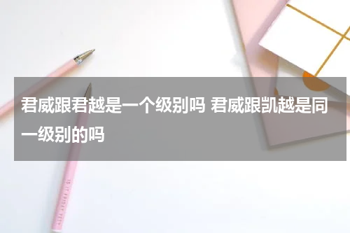 君威跟君越是一个级别吗 君威跟凯越是同一级别的吗