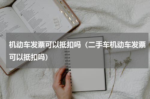 机动车发票可以抵扣吗（二手车机动车发票可以抵扣吗）