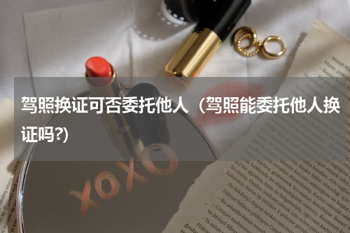 驾照换证可否委托他人（驾照能委托他人换证吗?）