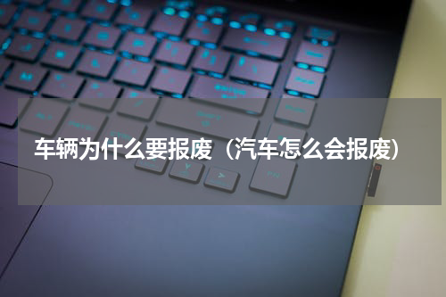 车辆为什么要报废（汽车怎么会报废）