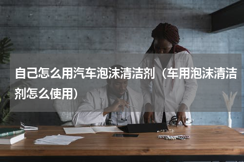 自己怎么用汽车泡沫清洁剂（车用泡沫清洁剂怎么使用）