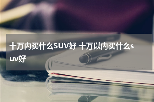 十万内买什么SUV好 十万以内买什么suv好