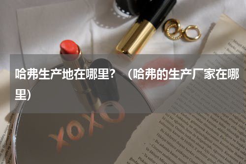 哈弗生产地在哪里？（哈弗的生产厂家在哪里）