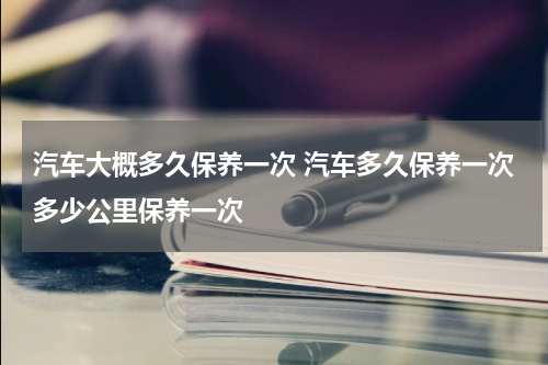 汽车大概多久保养一次 汽车多久保养一次多少公里保养一次