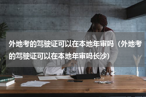 外地考的驾驶证可以在本地年审吗（外地考的驾驶证可以在本地年审吗长沙）