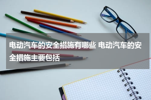 电动汽车的安全措施有哪些 电动汽车的安全措施主要包括