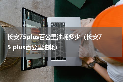 长安75plus百公里油耗多少（长安75 plus百公里油耗）