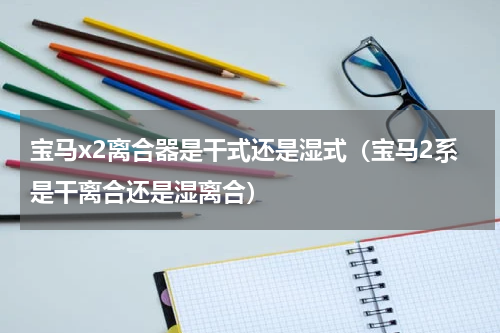 宝马x2离合器是干式还是湿式（宝马2系是干离合还是湿离合）