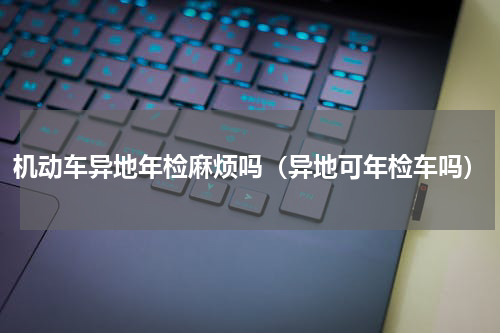 机动车异地年检麻烦吗（异地可年检车吗）