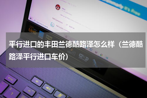 平行进口的丰田兰德酷路泽怎么样（兰德酷路泽平行进口车价）