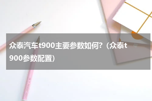 众泰汽车t900主要参数如何?（众泰t900参数配置）
