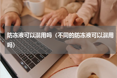 防冻液可以混用吗（不同的防冻液可以混用吗）