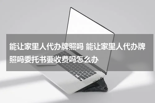 能让家里人代办牌照吗 能让家里人代办牌照吗委托书要收费吗怎么办