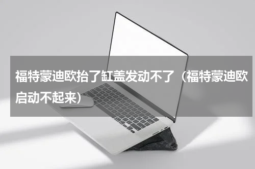 福特蒙迪欧抬了缸盖发动不了（福特蒙迪欧启动不起来）