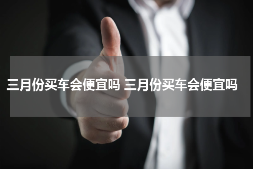 三月份买车会便宜吗 三月份买车会便宜吗