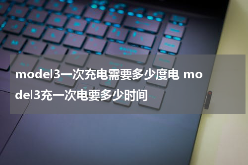 model3一次充电需要多少度电 model3充一次电要多少时间
