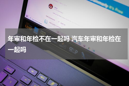 年审和年检不在一起吗 汽车年审和年检在一起吗