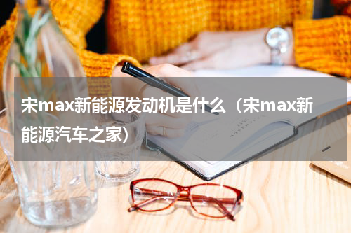 宋max新能源发动机是什么(宋max新能源汽车之家)