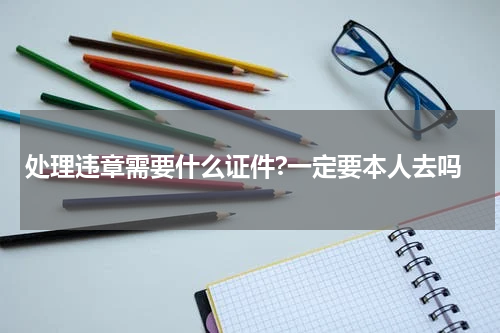 处理违章需要什么证件?一定要本人去吗