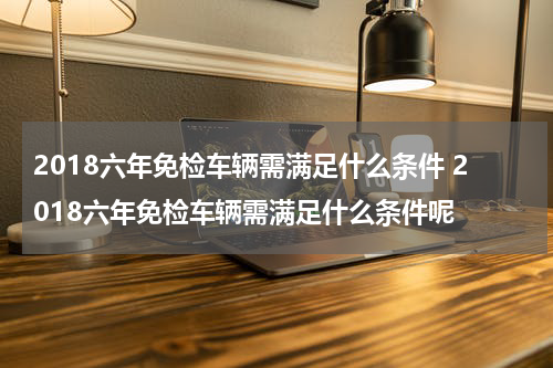 2018六年免检车辆需满足什么条件 2018六年免检车辆需满足什么条件呢