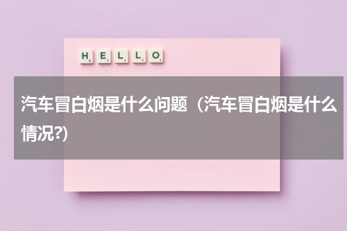 汽车冒白烟是什么问题（汽车冒白烟是什么情况?）