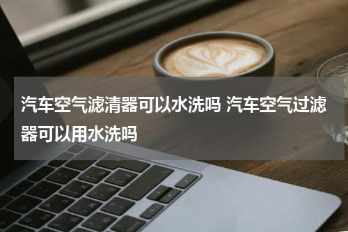 汽车空气滤清器可以水洗吗 汽车空气过滤器可以用水洗吗