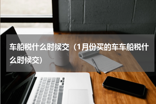 车船税什么时候交（1月份买的车车船税什么时候交）