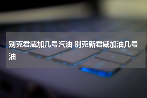 别克君威加几号汽油 别克新君威加油几号油