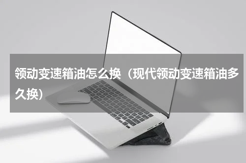 领动变速箱油怎么换（现代领动变速箱油多久换）