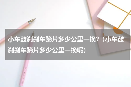 小车鼓刹刹车蹄片多少公里一换?（小车鼓刹刹车蹄片多少公里一换呢）