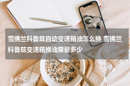 雪佛兰科鲁兹自动变速箱油怎么换 雪佛兰科鲁兹变速箱换油需要多少