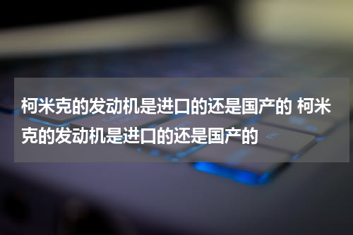 柯米克的发动机是进口的还是国产的 柯米克的发动机是进口的还是国产的