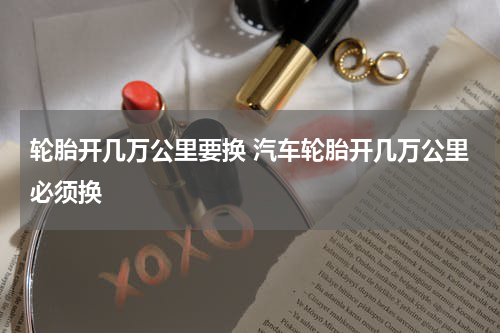 轮胎开几万公里要换 汽车轮胎开几万公里必须换