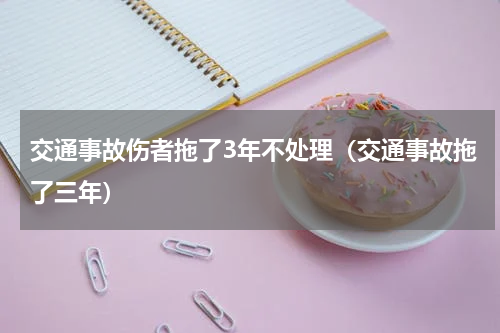 交通事故伤者拖了3年不处理（交通事故拖了三年）