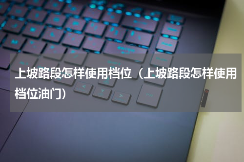 上坡路段怎样使用档位（上坡路段怎样使用档位油门）
