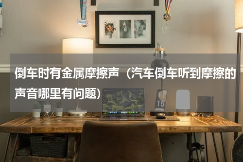 倒车时有金属摩擦声（汽车倒车听到摩擦的声音哪里有问题）