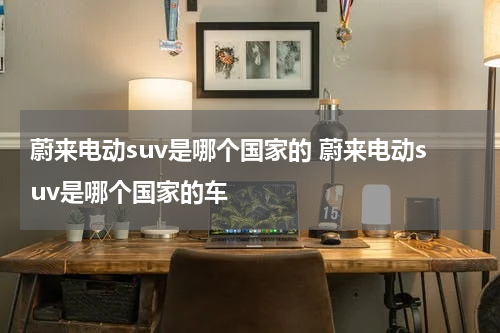 蔚来电动suv是哪个国家的 蔚来电动suv是哪个国家的车