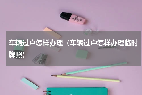 车辆过户怎样办理（车辆过户怎样办理临时牌照）