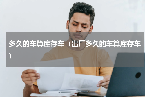 多久的车算库存车（出厂多久的车算库存车）