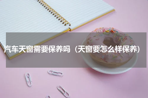 汽车天窗需要保养吗（天窗要怎么样保养）