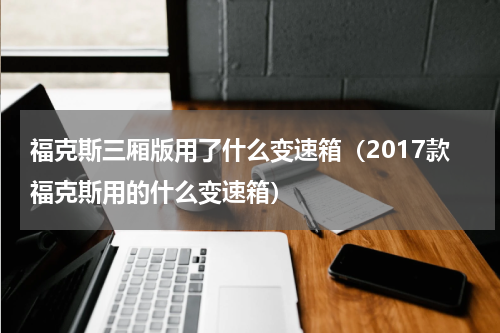 福克斯三厢版用了什么变速箱（2017款福克斯用的什么变速箱）