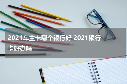 2021车主卡哪个银行好 2021银行卡好办吗