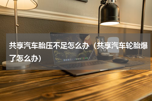 共享汽车胎压不足怎么办（共享汽车轮胎爆了怎么办）