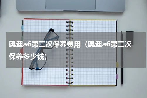 奥迪a6第二次保养费用（奥迪a6第二次保养多少钱）