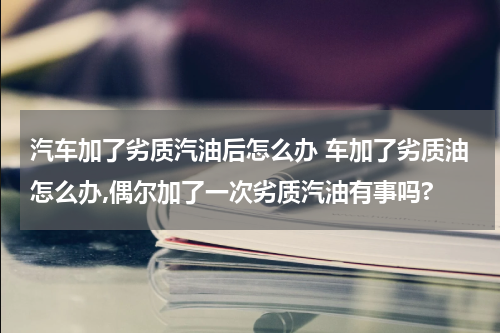 汽车加了劣质汽油后怎么办 车加了劣质油怎么办,偶尔加了一次劣质汽油有事吗?