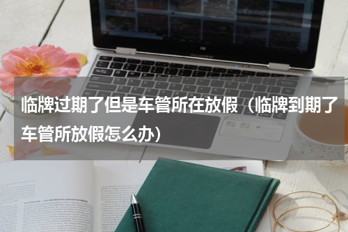 临牌过期了但是车管所在放假（临牌到期了车管所放假怎么办）