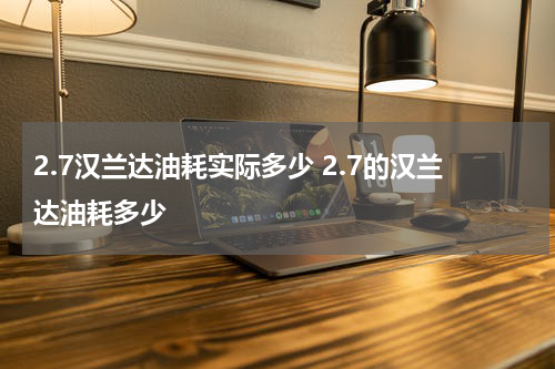 2.7汉兰达油耗实际多少 2.7的汉兰达油耗多少