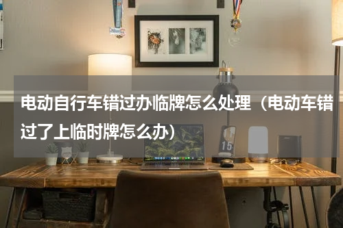 电动自行车错过办临牌怎么处理（电动车错过了上临时牌怎么办）